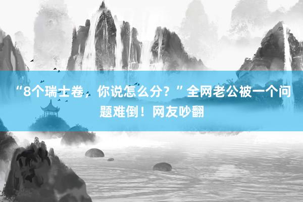 “8个瑞士卷，你说怎么分？”全网老公被一个问题难倒！网友吵翻