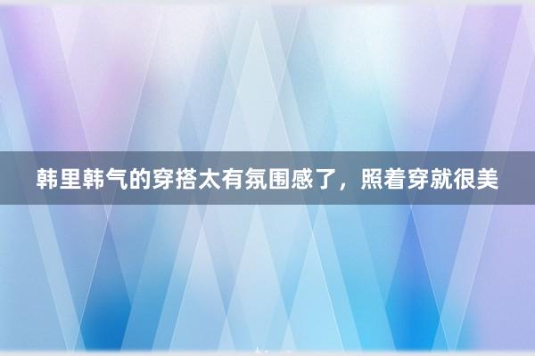 韩里韩气的穿搭太有氛围感了，照着穿就很美