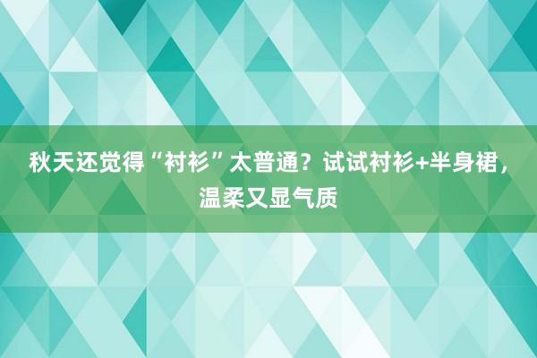 秋天还觉得“衬衫”太普通？试试衬衫+半身裙，温柔又显气质