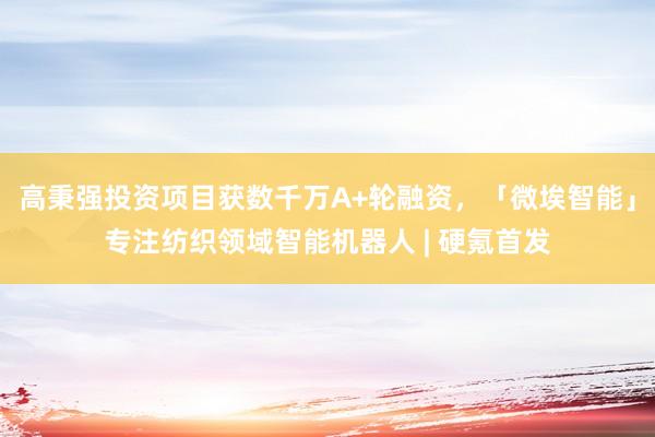 高秉强投资项目获数千万A+轮融资，「微埃智能」专注纺织领域智能机器人 | 硬氪首发