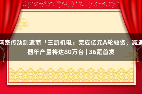 精密传动制造商「三凯机电」完成亿元A轮融资，减速器年产量将达80万台 | 36氪首发