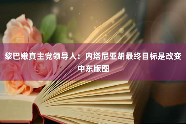 黎巴嫩真主党领导人：内塔尼亚胡最终目标是改变中东版图