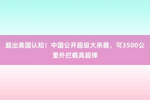 超出美国认知！中国公开超级大杀器，可3500公里外拦截高超弹