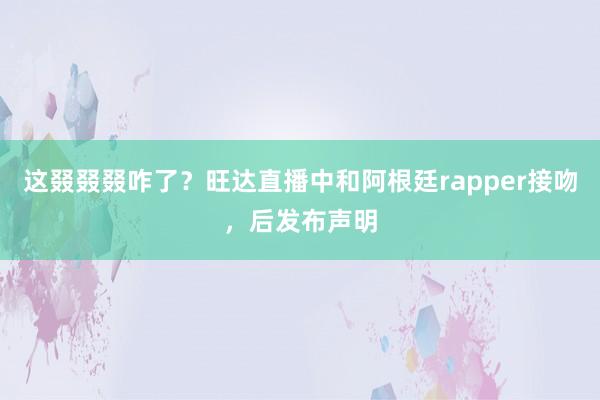 这叕叕叕咋了？旺达直播中和阿根廷rapper接吻，后发布声明