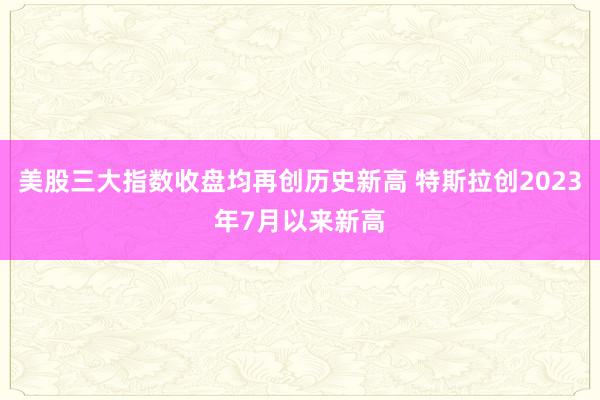 美股三大指数收盘均再创历史新高 特斯拉创2023年7月以来新高