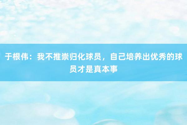 于根伟：我不推崇归化球员，自己培养出优秀的球员才是真本事