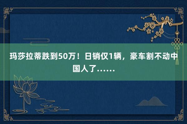 玛莎拉蒂跌到50万！日销仅1辆，豪车割不动中国人了……