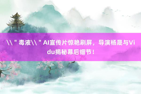 \＂毒液\＂AI宣传片惊艳刷屏，导演杨晟与Vidu揭秘幕后细节！