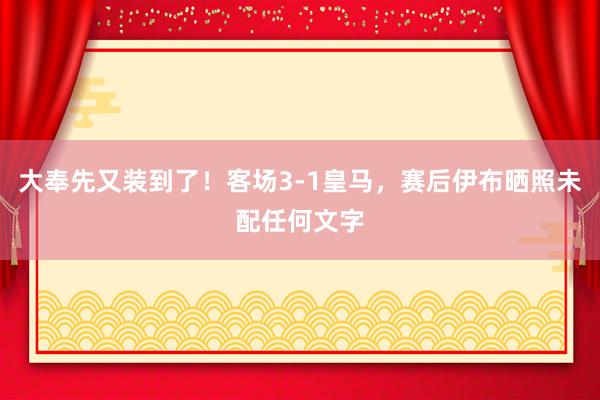 大奉先又装到了！客场3-1皇马，赛后伊布晒照未配任何文字