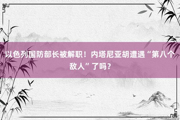 以色列国防部长被解职！内塔尼亚胡遭遇“第八个敌人”了吗？