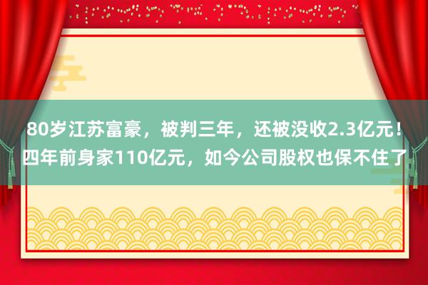 80岁江苏富豪，被判三年，还被没收2.3亿元！四年前身家110亿元，如今公司股权也保不住了