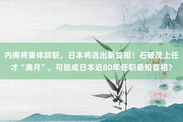 内阁将集体辞职，日本将选出新首相！石破茂上任才“满月”，可能成日本近80年任职最短首相？