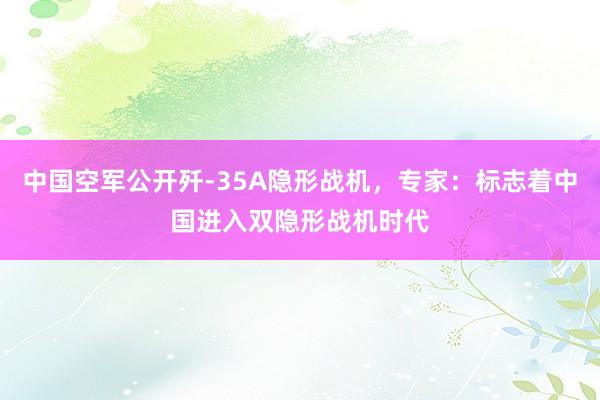 中国空军公开歼-35A隐形战机，专家：标志着中国进入双隐形战机时代