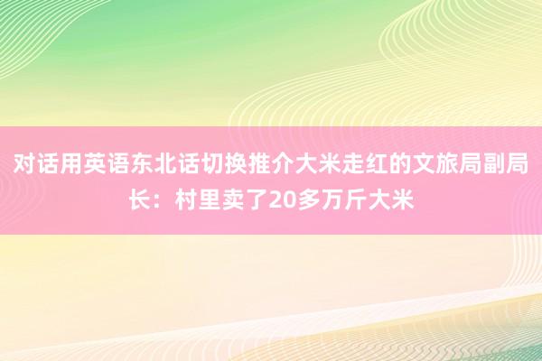 对话用英语东北话切换推介大米走红的文旅局副局长：村里卖了20多万斤大米