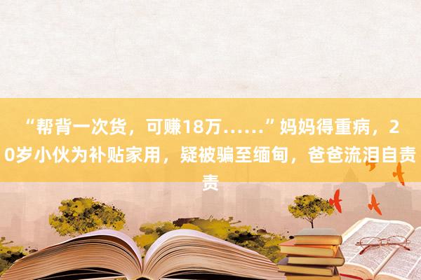 “帮背一次货，可赚18万……”妈妈得重病，20岁小伙为补贴家用，疑被骗至缅甸，爸爸流泪自责