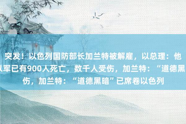 突发！以色列国防部长加兰特被解雇，以总理：他间接帮助敌人！以军已有900人死亡，数千人受伤，加兰特：“道德黑暗”已席卷以色列