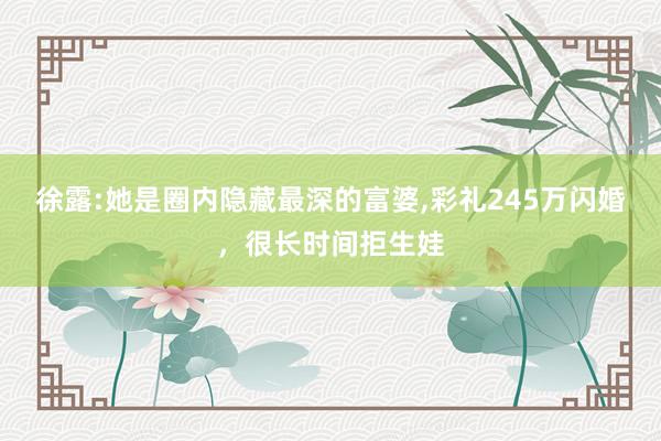 徐露:她是圈内隐藏最深的富婆,彩礼245万闪婚，很长时间拒生娃