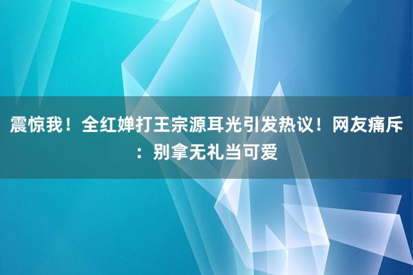 震惊我！全红婵打王宗源耳光引发热议！网友痛斥：别拿无礼当可爱