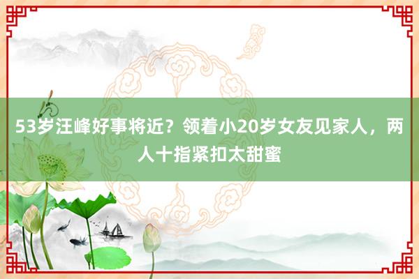 53岁汪峰好事将近？领着小20岁女友见家人，两人十指紧扣太甜蜜