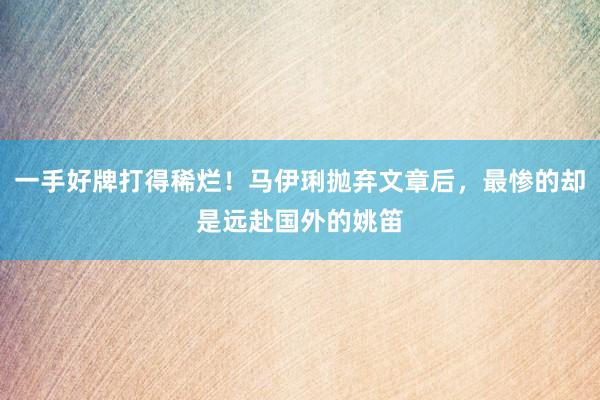 一手好牌打得稀烂！马伊琍抛弃文章后，最惨的却是远赴国外的姚笛