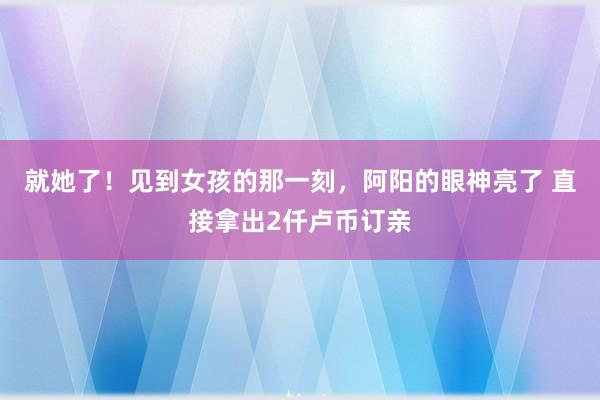 就她了！见到女孩的那一刻，阿阳的眼神亮了 直接拿出2仟卢币订亲