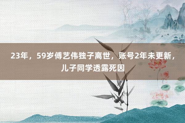 23年，59岁傅艺伟独子离世，账号2年未更新，儿子同学透露死因