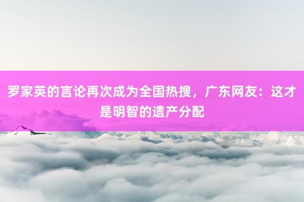 罗家英的言论再次成为全国热搜，广东网友：这才是明智的遗产分配