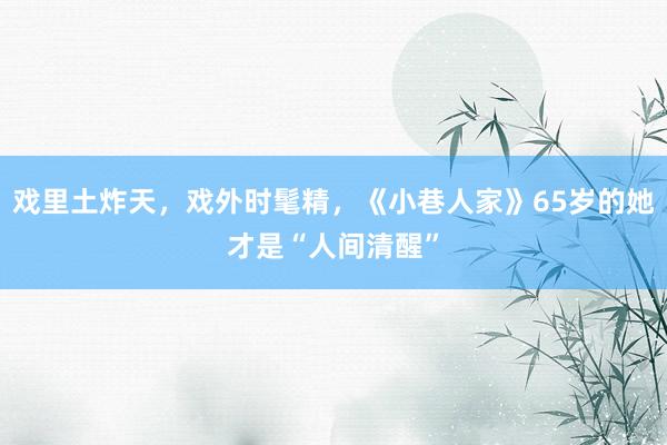 戏里土炸天，戏外时髦精，《小巷人家》65岁的她才是“人间清醒”