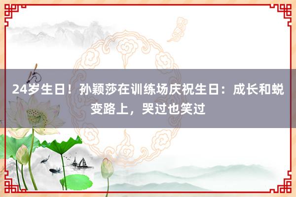 24岁生日！孙颖莎在训练场庆祝生日：成长和蜕变路上，哭过也笑过