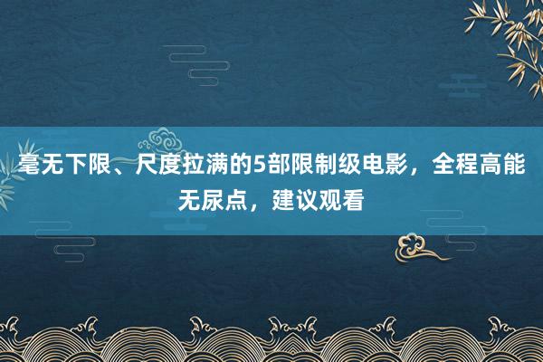 毫无下限、尺度拉满的5部限制级电影，全程高能无尿点，建议观看