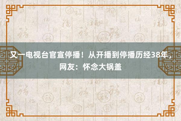 又一电视台官宣停播！从开播到停播历经38年，网友：怀念大锅盖