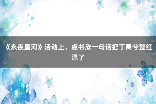 《永夜星河》活动上，虞书欣一句话把丁禹兮整红温了