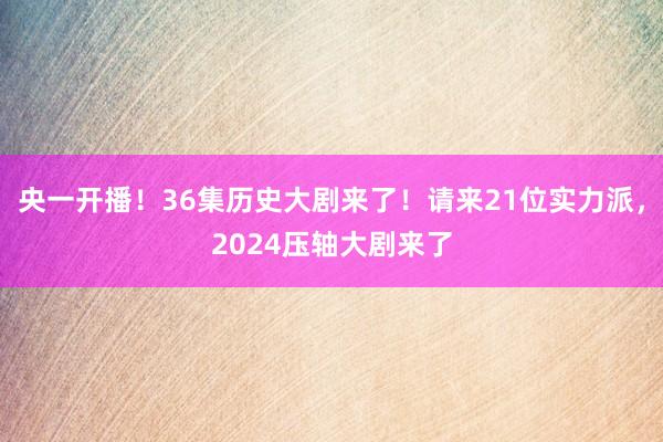 央一开播！36集历史大剧来了！请来21位实力派，2024压轴大剧来了