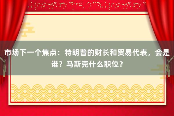 市场下一个焦点：特朗普的财长和贸易代表，会是谁？马斯克什么职位？