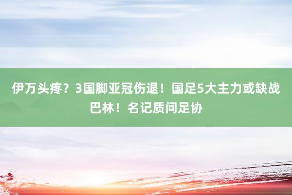 伊万头疼？3国脚亚冠伤退！国足5大主力或缺战巴林！名记质问足协