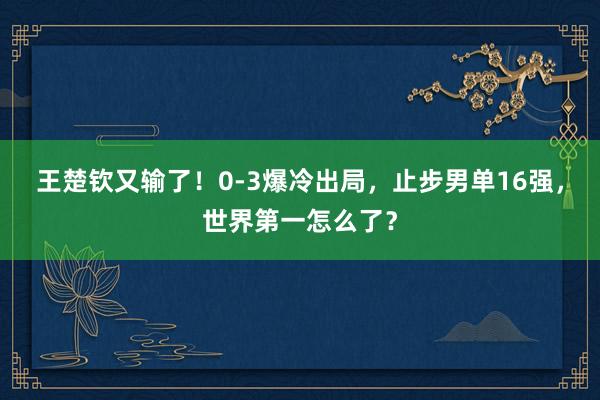 王楚钦又输了！0-3爆冷出局，止步男单16强，世界第一怎么了？