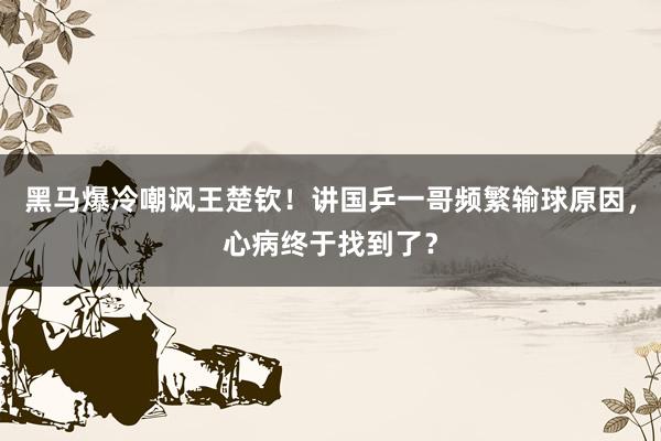 黑马爆冷嘲讽王楚钦！讲国乒一哥频繁输球原因，心病终于找到了？