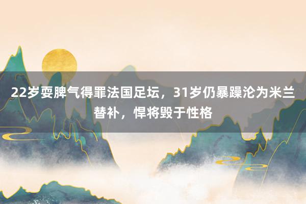 22岁耍脾气得罪法国足坛，31岁仍暴躁沦为米兰替补，悍将毁于性格