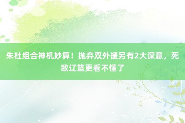 朱杜组合神机妙算！抛弃双外援另有2大深意，死敌辽篮更看不懂了