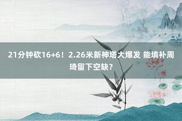 21分钟砍16+6！2.26米新神塔大爆发 能填补周琦留下空缺？