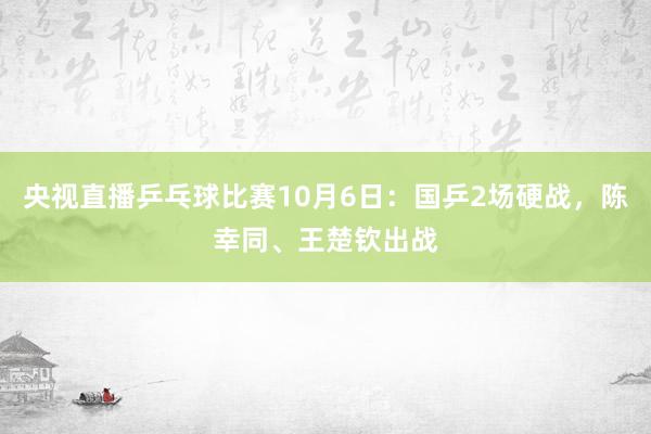 央视直播乒乓球比赛10月6日：国乒2场硬战，陈幸同、王楚钦出战