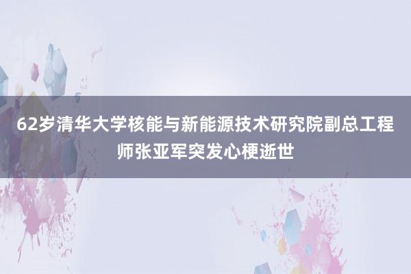 62岁清华大学核能与新能源技术研究院副总工程师张亚军突发心梗逝世