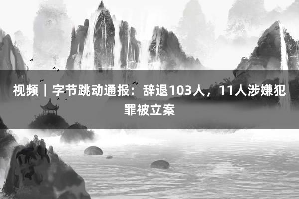 视频｜字节跳动通报：辞退103人，11人涉嫌犯罪被立案