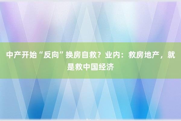 中产开始“反向”换房自救？业内：救房地产，就是救中国经济