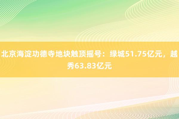 北京海淀功德寺地块触顶摇号：绿城51.75亿元，越秀63.83亿元