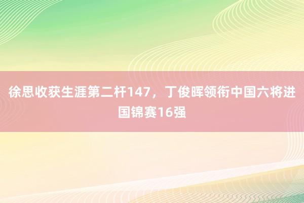 徐思收获生涯第二杆147，丁俊晖领衔中国六将进国锦赛16强