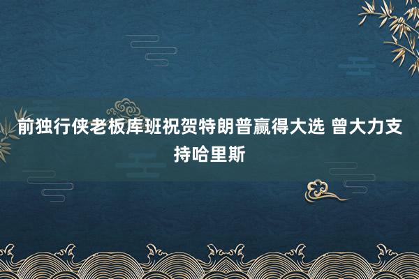 前独行侠老板库班祝贺特朗普赢得大选 曾大力支持哈里斯