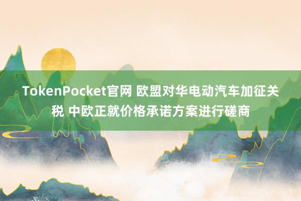 TokenPocket官网 欧盟对华电动汽车加征关税 中欧正就价格承诺方案进行磋商