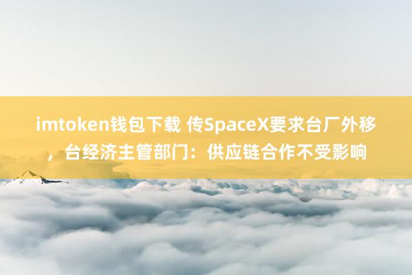 imtoken钱包下载 传SpaceX要求台厂外移，台经济主管部门：供应链合作不受影响