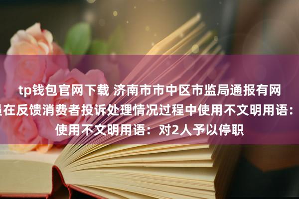 tp钱包官网下载 济南市市中区市监局通报有网友反映工作人员在反馈消费者投诉处理情况过程中使用不文明用语：对2人予以停职